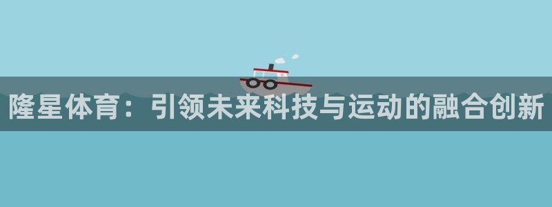 谈球吧体育官网：隆星体育：引领未来科技与运动的融合创新